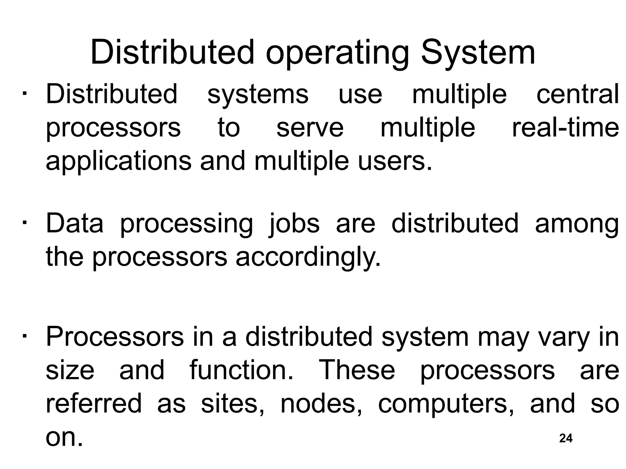 Distributed operating System
• Distributed systems use multiple central
processors to serve multiple real-time
applications and multiple users.
• Data processing jobs are distributed among
the processors accordingly.
• Processors in a distributed system may vary in
size and function. These processors are
referred as sites, nodes, computers, and so
on. 24
 
