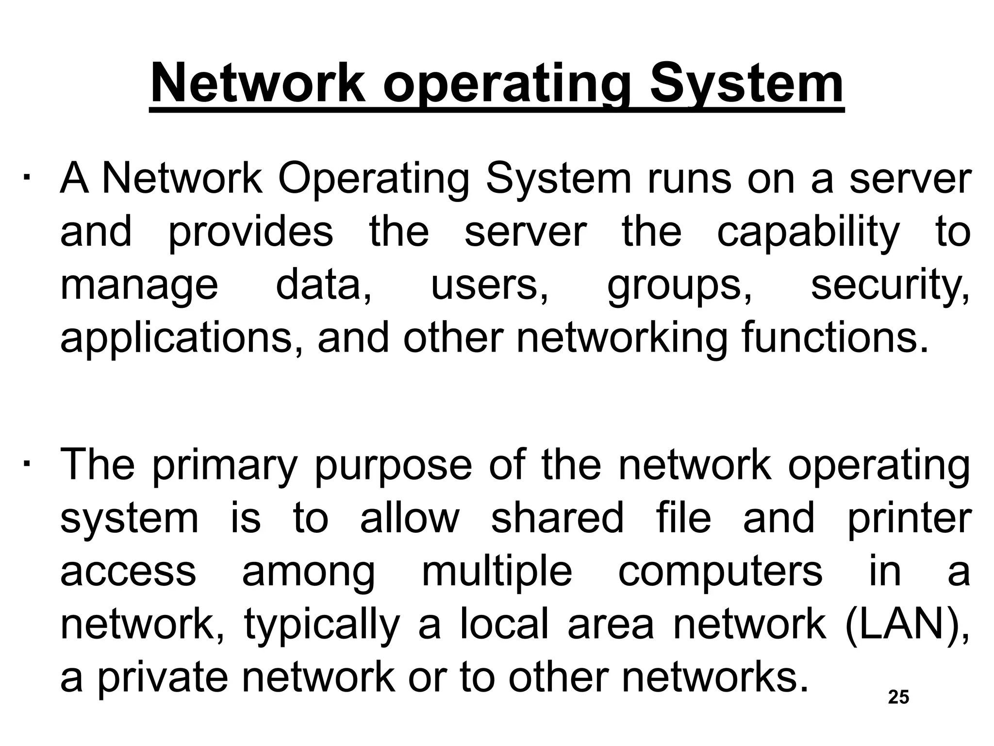 Network operating System
• A Network Operating System runs on a server
and provides the server the capability to
manage data, users, groups, security,
applications, and other networking functions.
• The primary purpose of the network operating
system is to allow shared file and printer
access among multiple computers in a
network, typically a local area network (LAN),
a private network or to other networks. 25
 