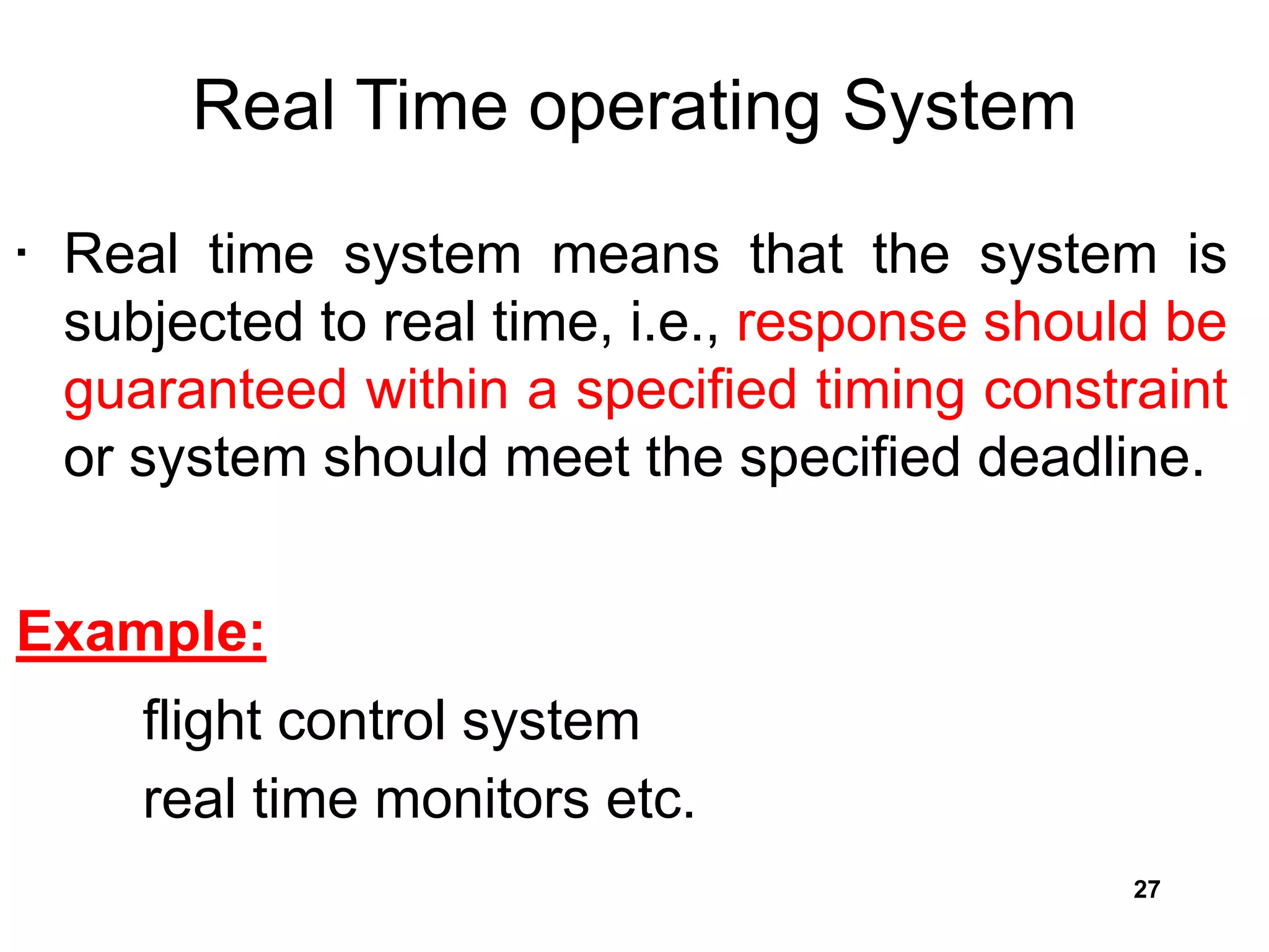 Real Time operating System
• Real time system means that the system is
subjected to real time, i.e., response should be
guaranteed within a specified timing constraint
or system should meet the specified deadline.
Example:
flight control system
real time monitors etc.
27
 