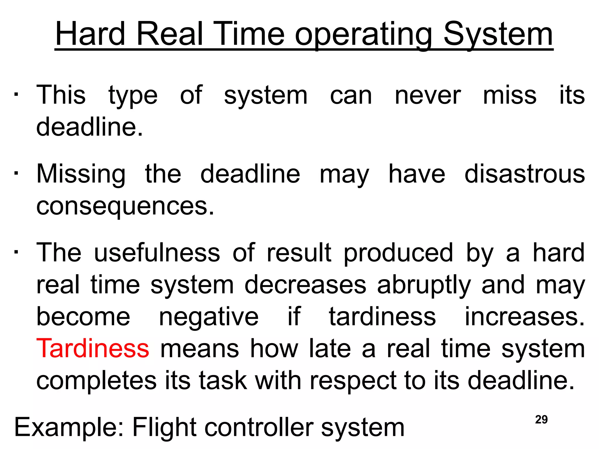 Hard Real Time operating System
• This type of system can never miss its
deadline.
• Missing the deadline may have disastrous
consequences.
• The usefulness of result produced by a hard
real time system decreases abruptly and may
become negative if tardiness increases.
Tardiness means how late a real time system
completes its task with respect to its deadline.
Example: Flight controller system 29
 