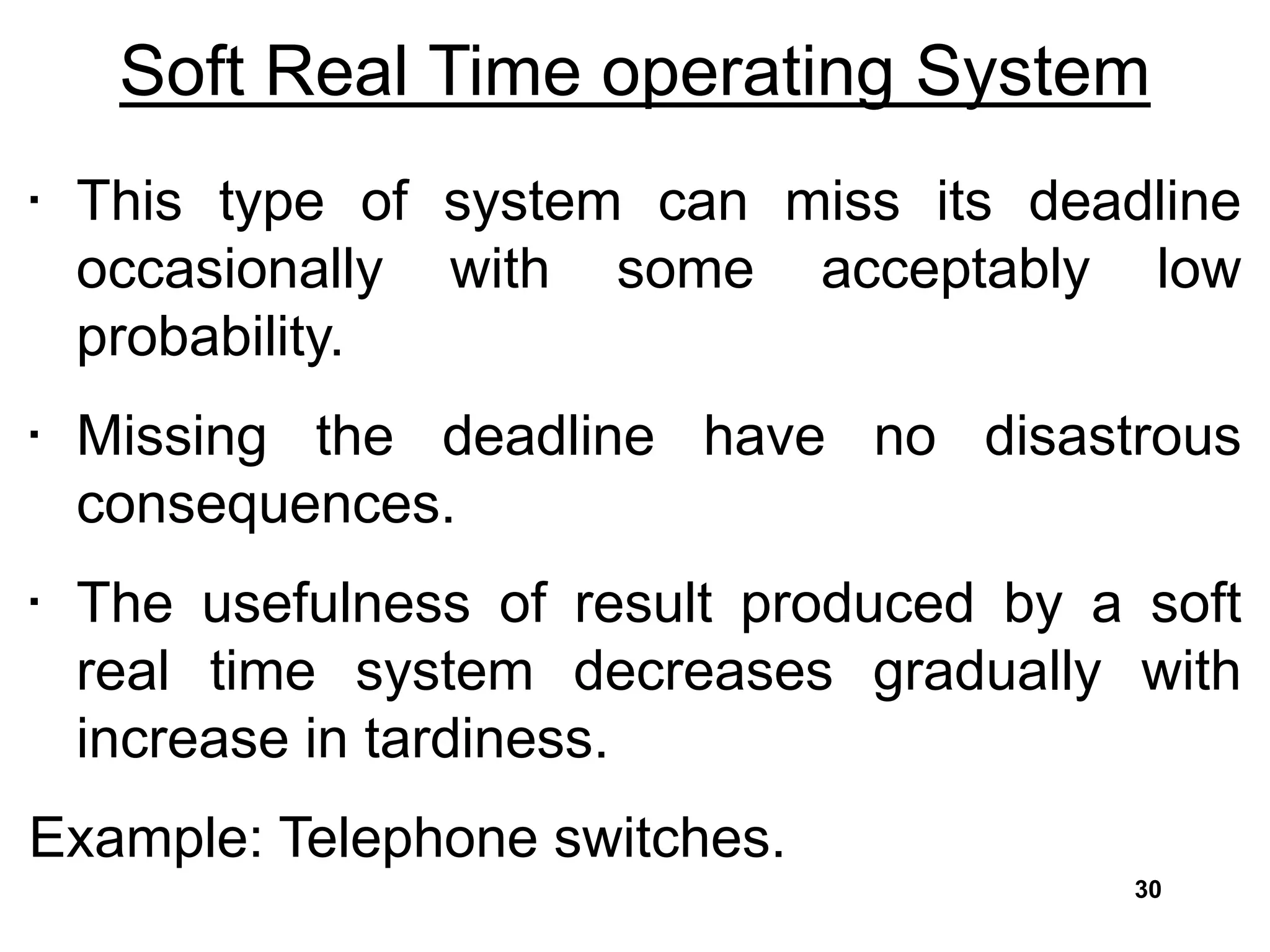Soft Real Time operating System
• This type of system can miss its deadline
occasionally with some acceptably low
probability.
• Missing the deadline have no disastrous
consequences.
• The usefulness of result produced by a soft
real time system decreases gradually with
increase in tardiness.
Example: Telephone switches.
30
 