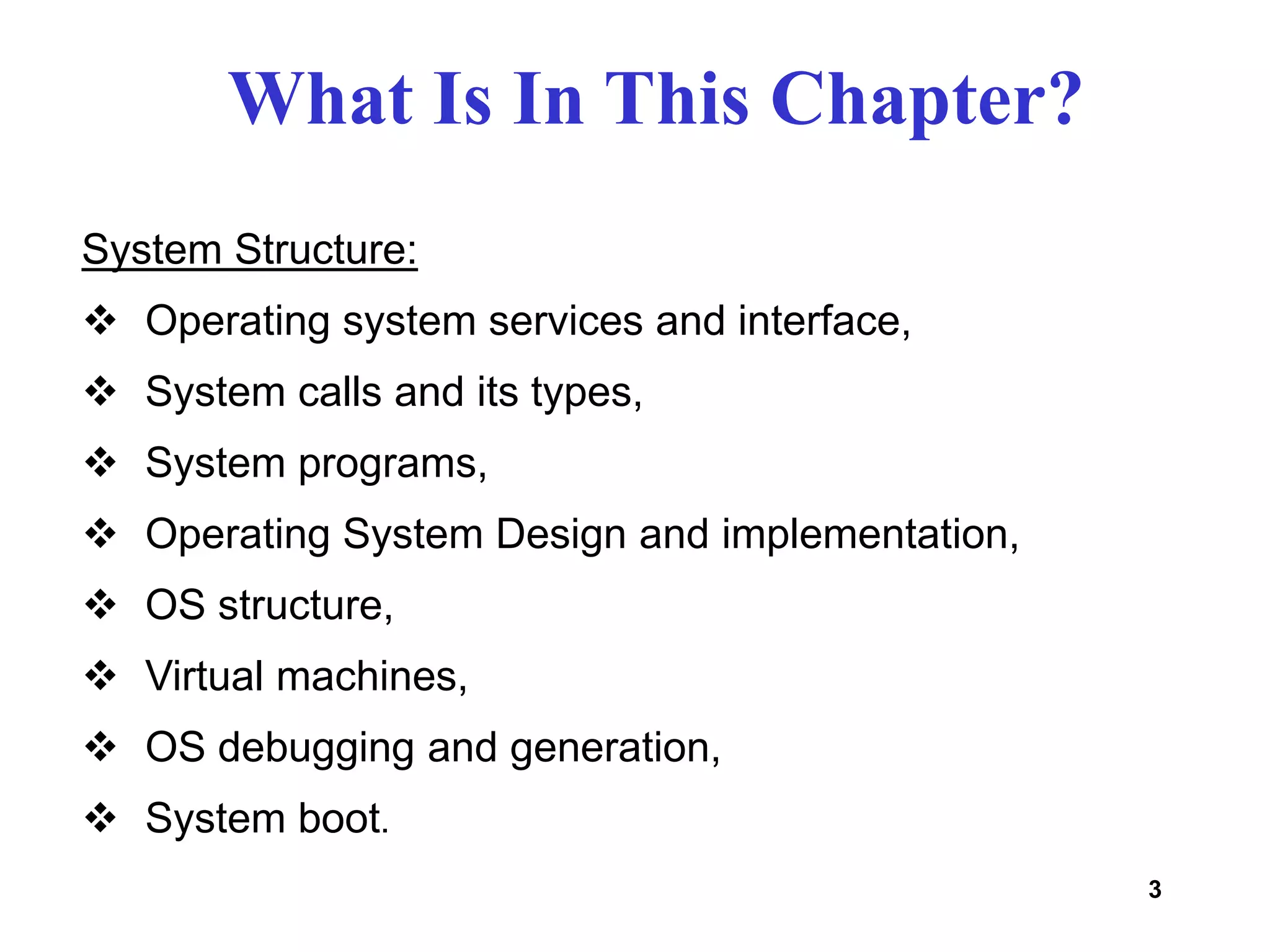 3
System Structure:
 Operating system services and interface,
 System calls and its types,
 System programs,
 Operating System Design and implementation,
 OS structure,
 Virtual machines,
 OS debugging and generation,
 System boot.
What Is In This Chapter?
 
