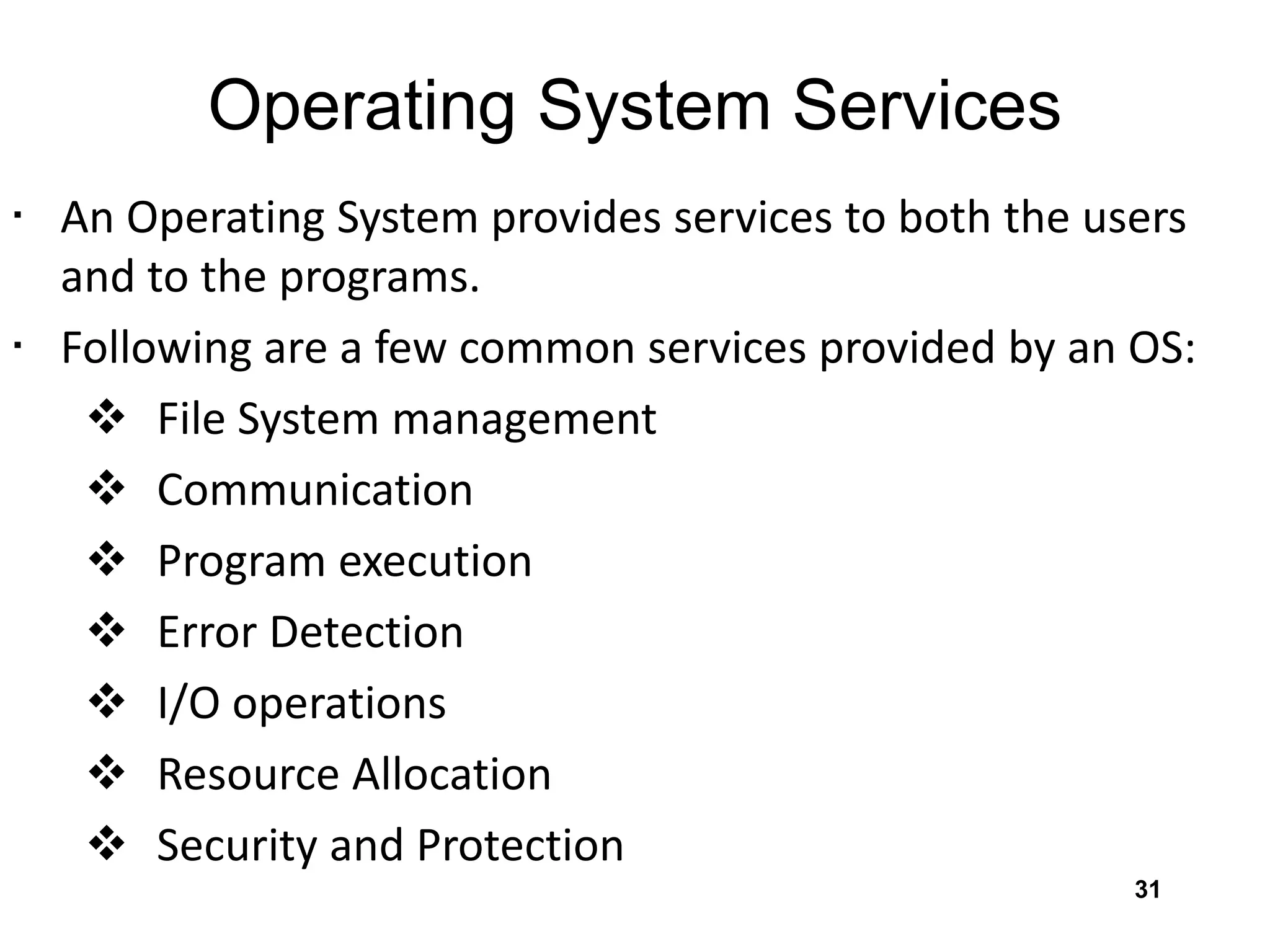 Operating System Services
• An Operating System provides services to both the users
and to the programs.
• Following are a few common services provided by an OS:
 File System management
 Communication
 Program execution
 Error Detection
 I/O operations
 Resource Allocation
 Security and Protection
31
 