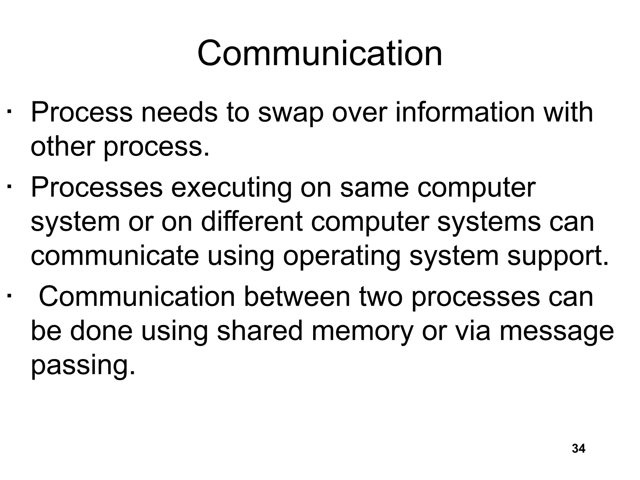 Communication
• Process needs to swap over information with
other process.
• Processes executing on same computer
system or on different computer systems can
communicate using operating system support.
• Communication between two processes can
be done using shared memory or via message
passing.
34
 