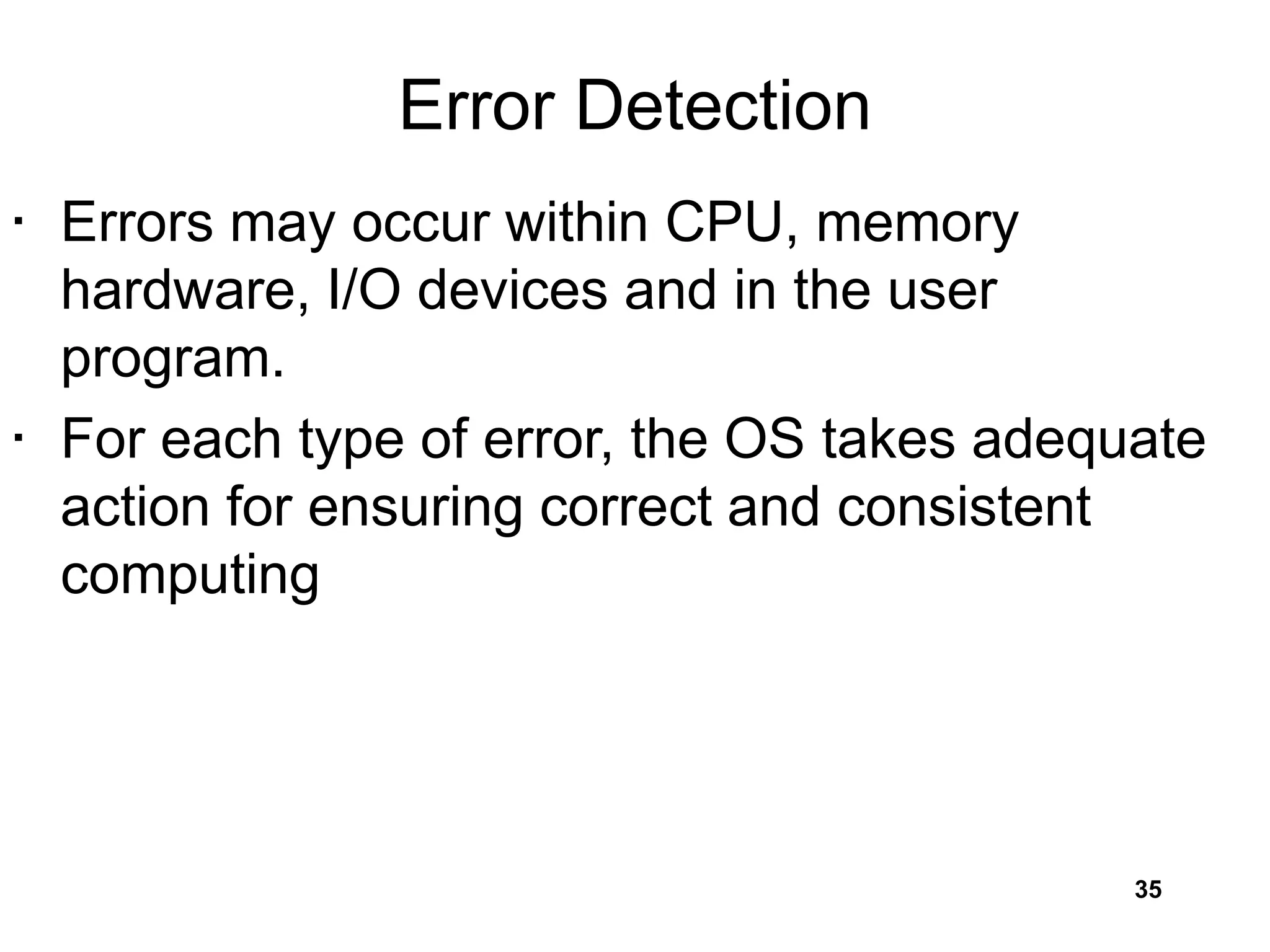 Error Detection
• Errors may occur within CPU, memory
hardware, I/O devices and in the user
program.
• For each type of error, the OS takes adequate
action for ensuring correct and consistent
computing
35
 