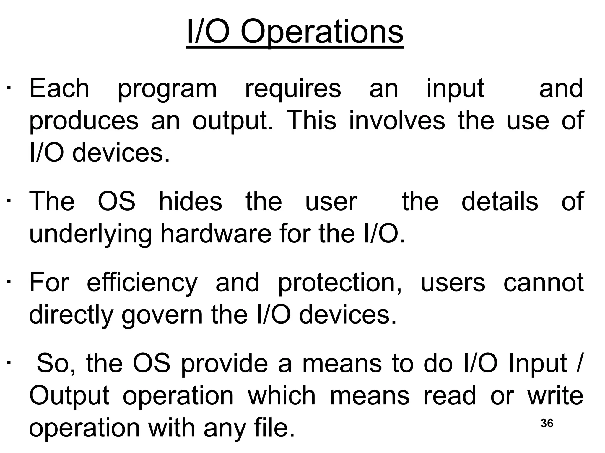 I/O Operations
• Each program requires an input and
produces an output. This involves the use of
I/O devices.
• The OS hides the user the details of
underlying hardware for the I/O.
• For efficiency and protection, users cannot
directly govern the I/O devices.
• So, the OS provide a means to do I/O Input /
Output operation which means read or write
operation with any file. 36
 