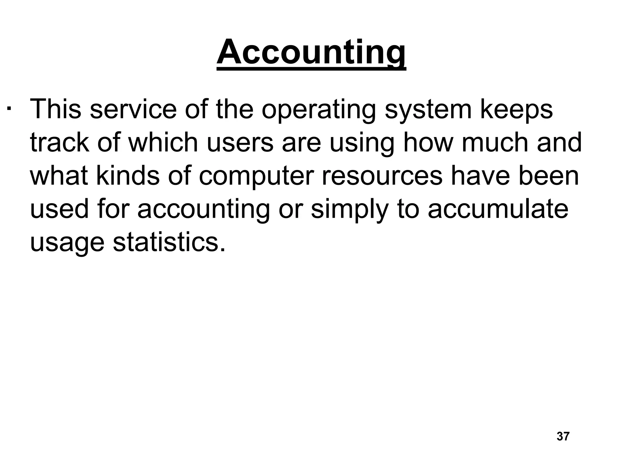 Accounting
• This service of the operating system keeps
track of which users are using how much and
what kinds of computer resources have been
used for accounting or simply to accumulate
usage statistics.
37
 