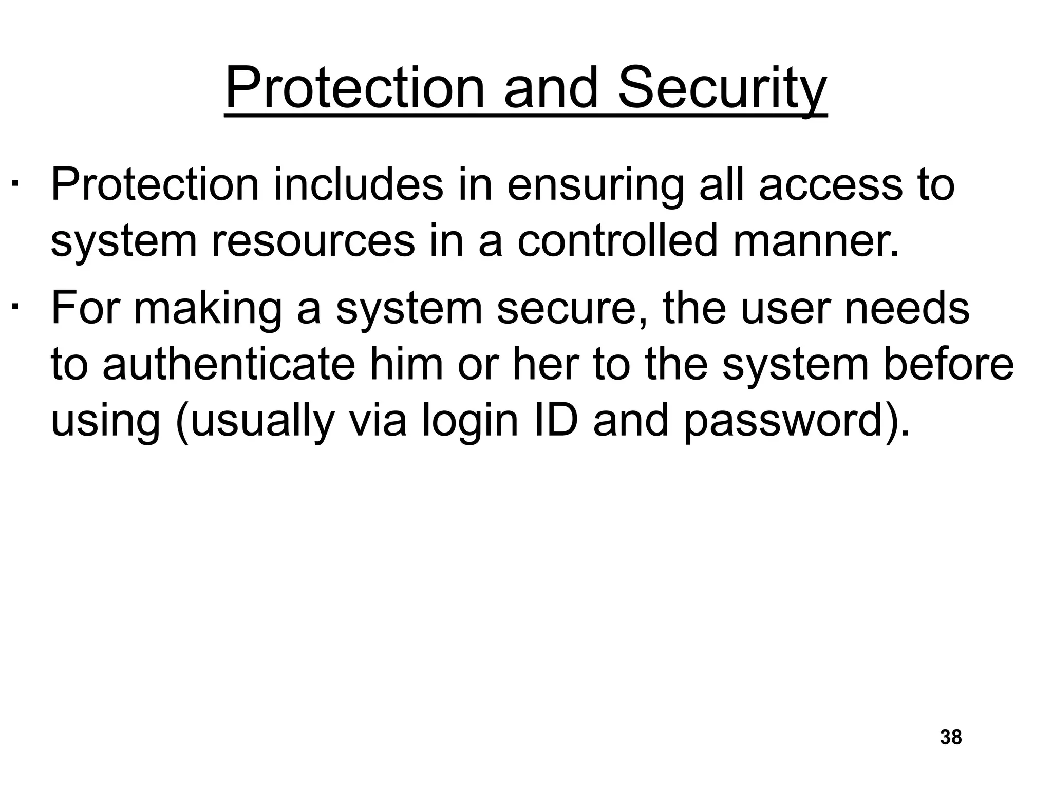 Protection and Security
• Protection includes in ensuring all access to
system resources in a controlled manner.
• For making a system secure, the user needs
to authenticate him or her to the system before
using (usually via login ID and password).
38
 