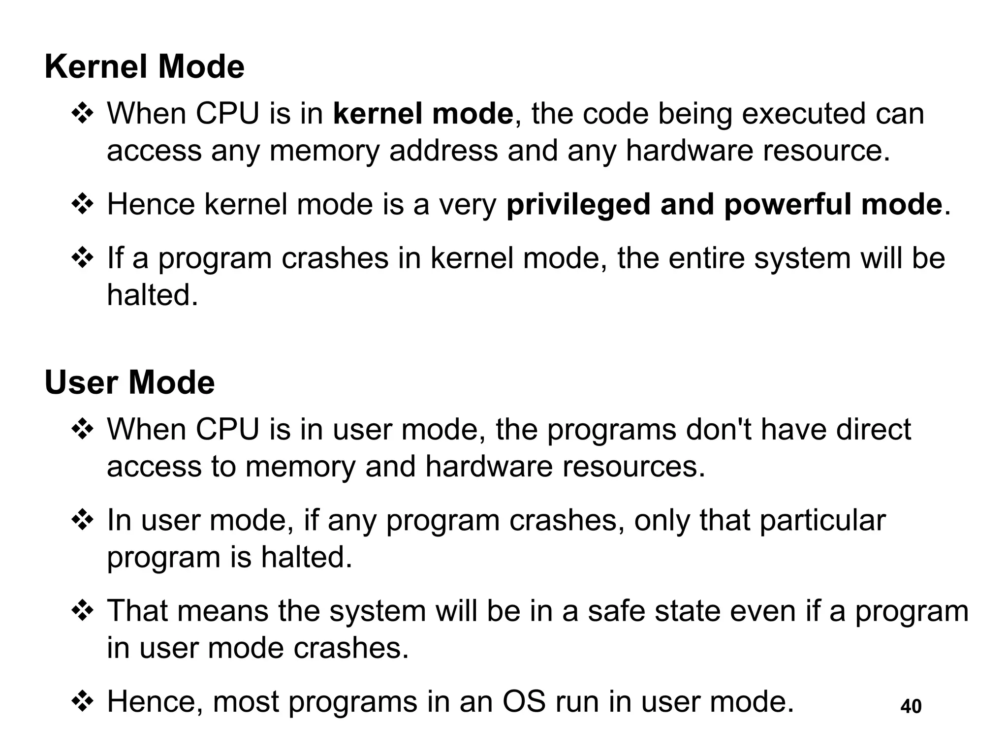 40
Kernel Mode
 When CPU is in kernel mode, the code being executed can
access any memory address and any hardware resource.
 Hence kernel mode is a very privileged and powerful mode.
 If a program crashes in kernel mode, the entire system will be
halted.
User Mode
 When CPU is in user mode, the programs don't have direct
access to memory and hardware resources.
 In user mode, if any program crashes, only that particular
program is halted.
 That means the system will be in a safe state even if a program
in user mode crashes.
 Hence, most programs in an OS run in user mode.
 