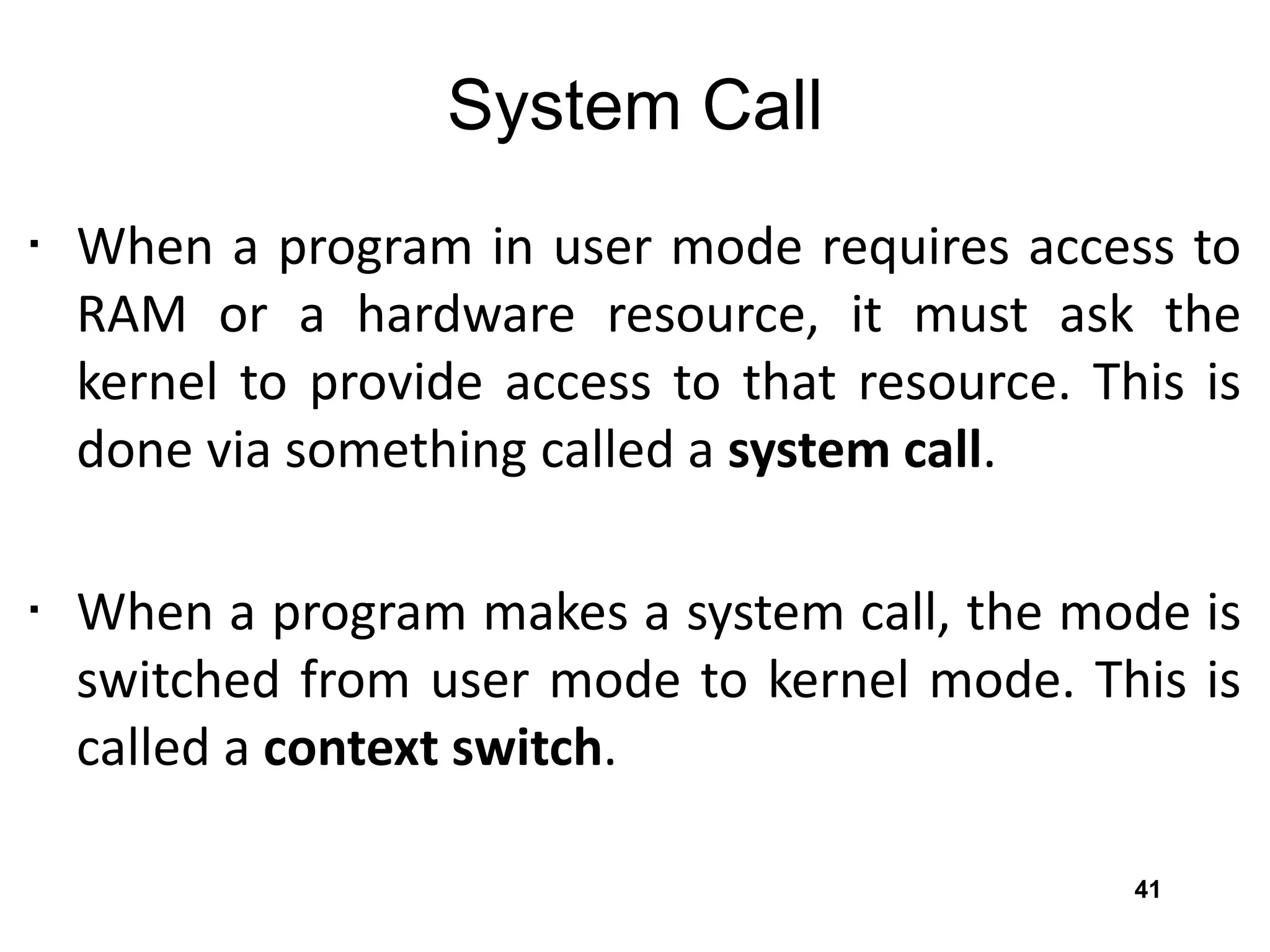 System Call
• When a program in user mode requires access to
RAM or a hardware resource, it must ask the
kernel to provide access to that resource. This is
done via something called a system call.
• When a program makes a system call, the mode is
switched from user mode to kernel mode. This is
called a context switch.
41
 