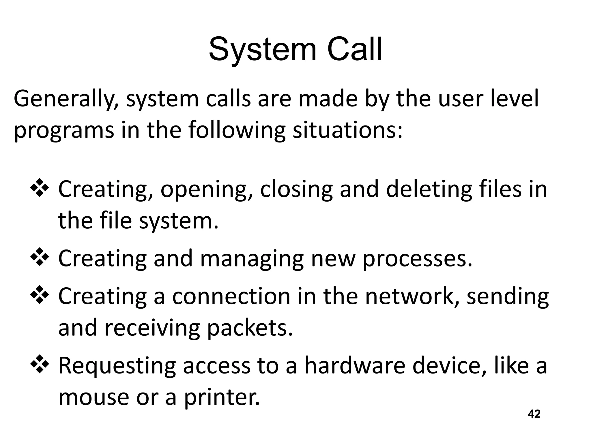 System Call
Generally, system calls are made by the user level
programs in the following situations:
 Creating, opening, closing and deleting files in
the file system.
 Creating and managing new processes.
 Creating a connection in the network, sending
and receiving packets.
 Requesting access to a hardware device, like a
mouse or a printer. 42
 