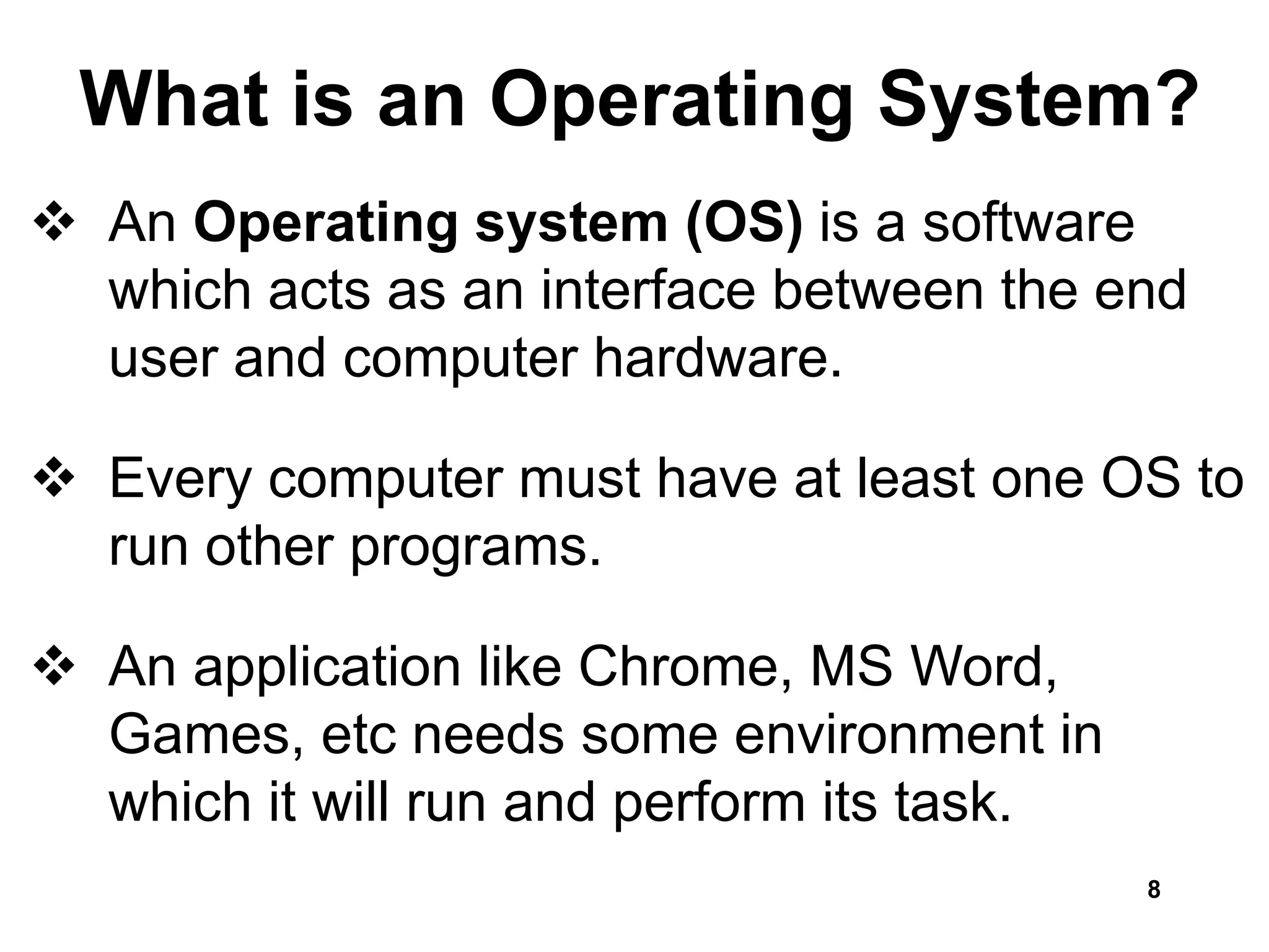 What is an Operating System?
 An Operating system (OS) is a software
which acts as an interface between the end
user and computer hardware.
 Every computer must have at least one OS to
run other programs.
 An application like Chrome, MS Word,
Games, etc needs some environment in
which it will run and perform its task.
8
 