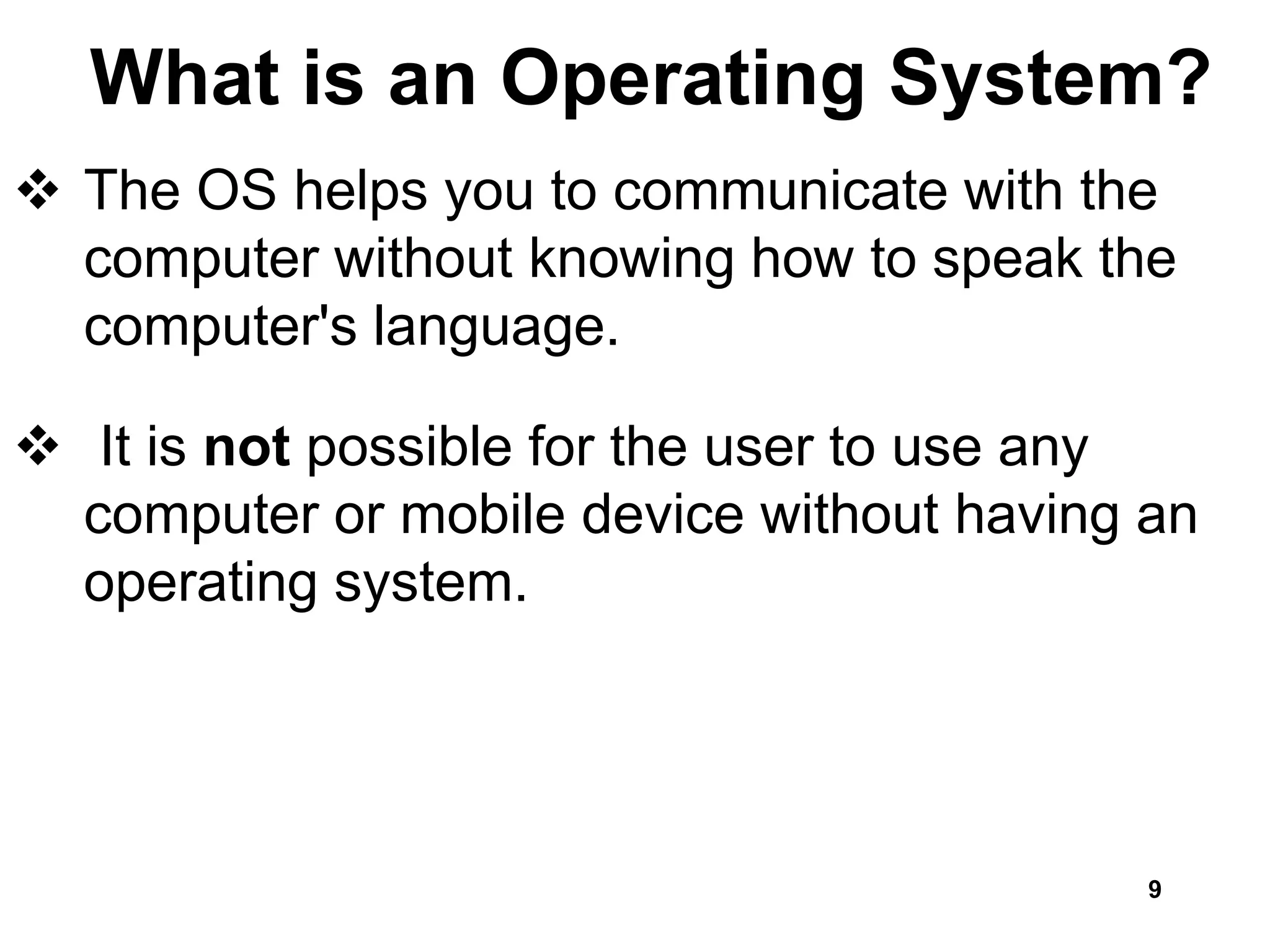 What is an Operating System?
 The OS helps you to communicate with the
computer without knowing how to speak the
computer's language.
 It is not possible for the user to use any
computer or mobile device without having an
operating system.
9
 