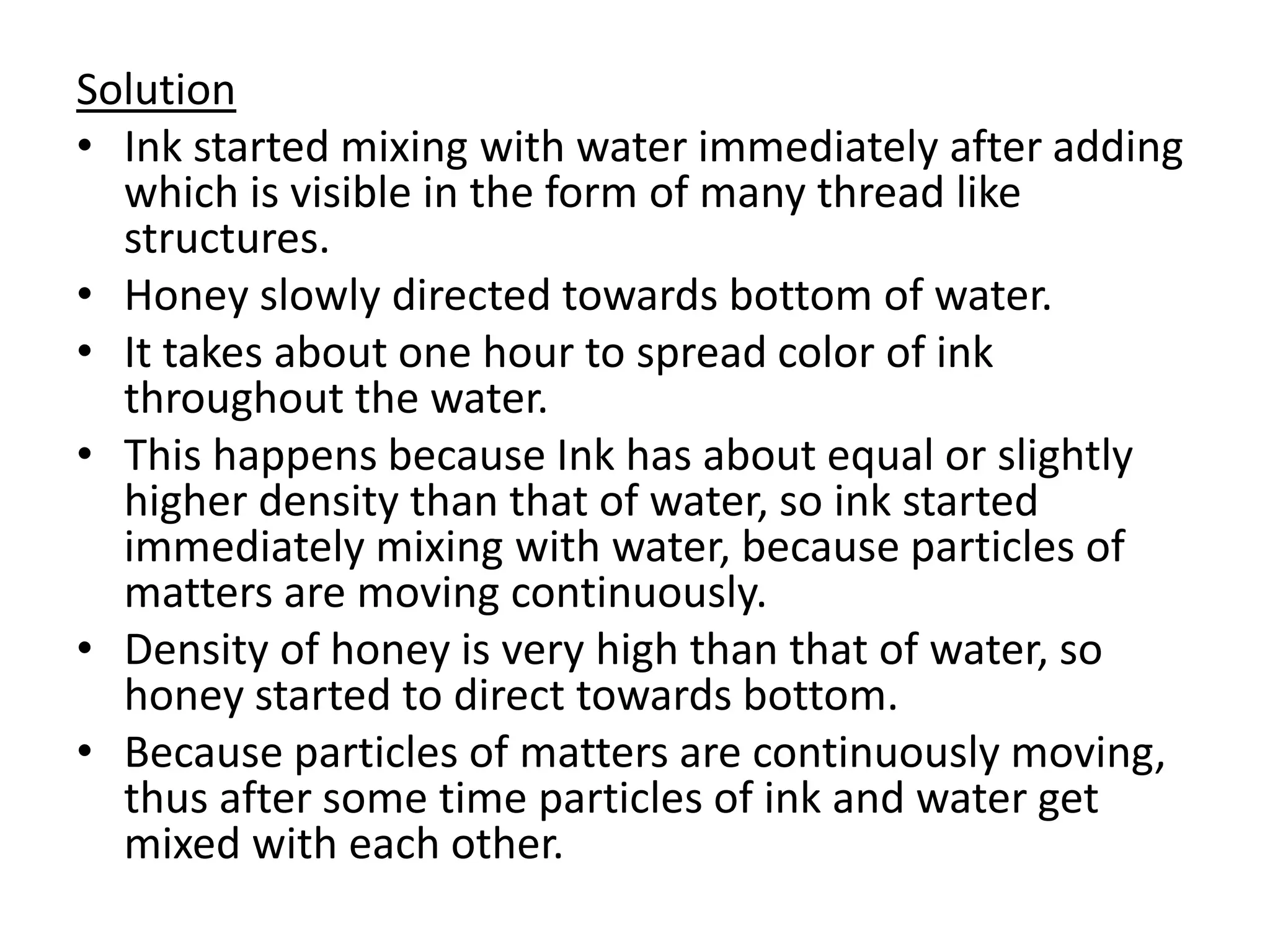 Solution
• Ink started mixing with water immediately after adding
which is visible in the form of many thread like
structures.
• Honey slowly directed towards bottom of water.
• It takes about one hour to spread color of ink
throughout the water.
• This happens because Ink has about equal or slightly
higher density than that of water, so ink started
immediately mixing with water, because particles of
matters are moving continuously.
• Density of honey is very high than that of water, so
honey started to direct towards bottom.
• Because particles of matters are continuously moving,
thus after some time particles of ink and water get
mixed with each other.
 