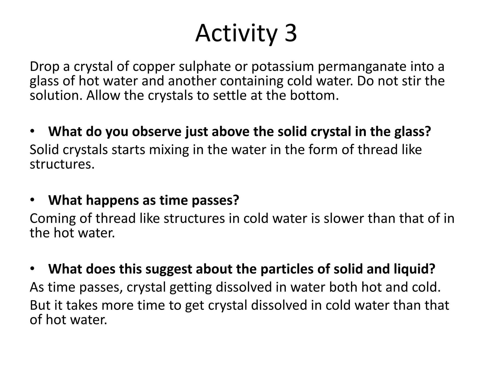 Activity 3
Drop a crystal of copper sulphate or potassium permanganate into a
glass of hot water and another containing cold water. Do not stir the
solution. Allow the crystals to settle at the bottom.
• What do you observe just above the solid crystal in the glass?
Solid crystals starts mixing in the water in the form of thread like
structures.
• What happens as time passes?
Coming of thread like structures in cold water is slower than that of in
the hot water.
• What does this suggest about the particles of solid and liquid?
As time passes, crystal getting dissolved in water both hot and cold.
But it takes more time to get crystal dissolved in cold water than that
of hot water.
 