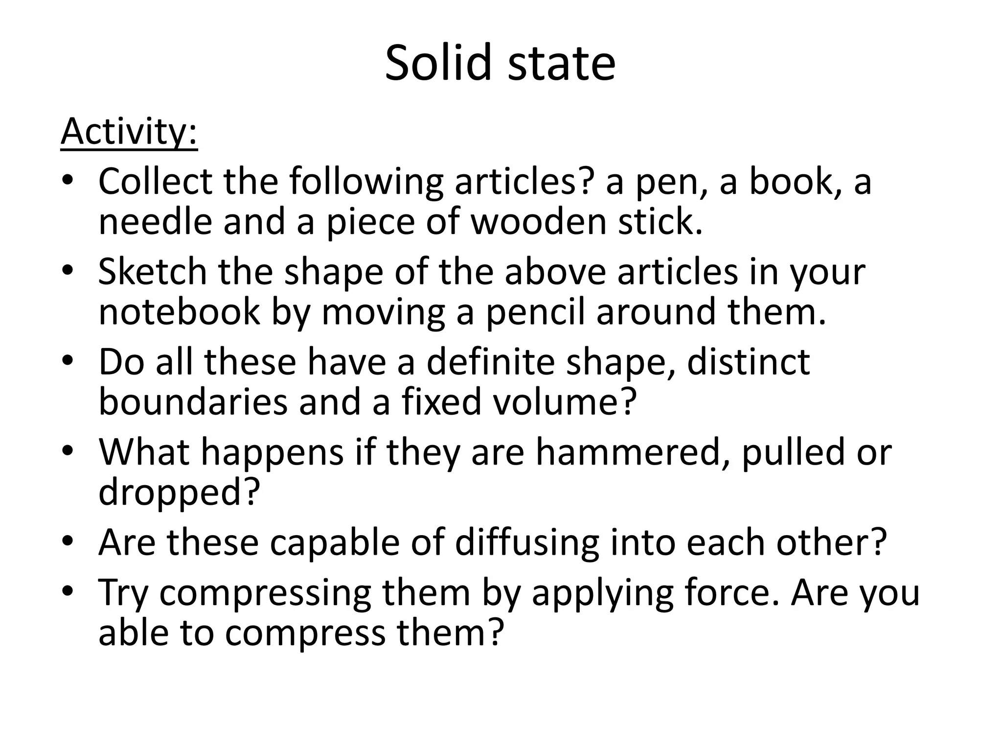 Solid state
Activity:
• Collect the following articles? a pen, a book, a
needle and a piece of wooden stick.
• Sketch the shape of the above articles in your
notebook by moving a pencil around them.
• Do all these have a definite shape, distinct
boundaries and a fixed volume?
• What happens if they are hammered, pulled or
dropped?
• Are these capable of diffusing into each other?
• Try compressing them by applying force. Are you
able to compress them?
 