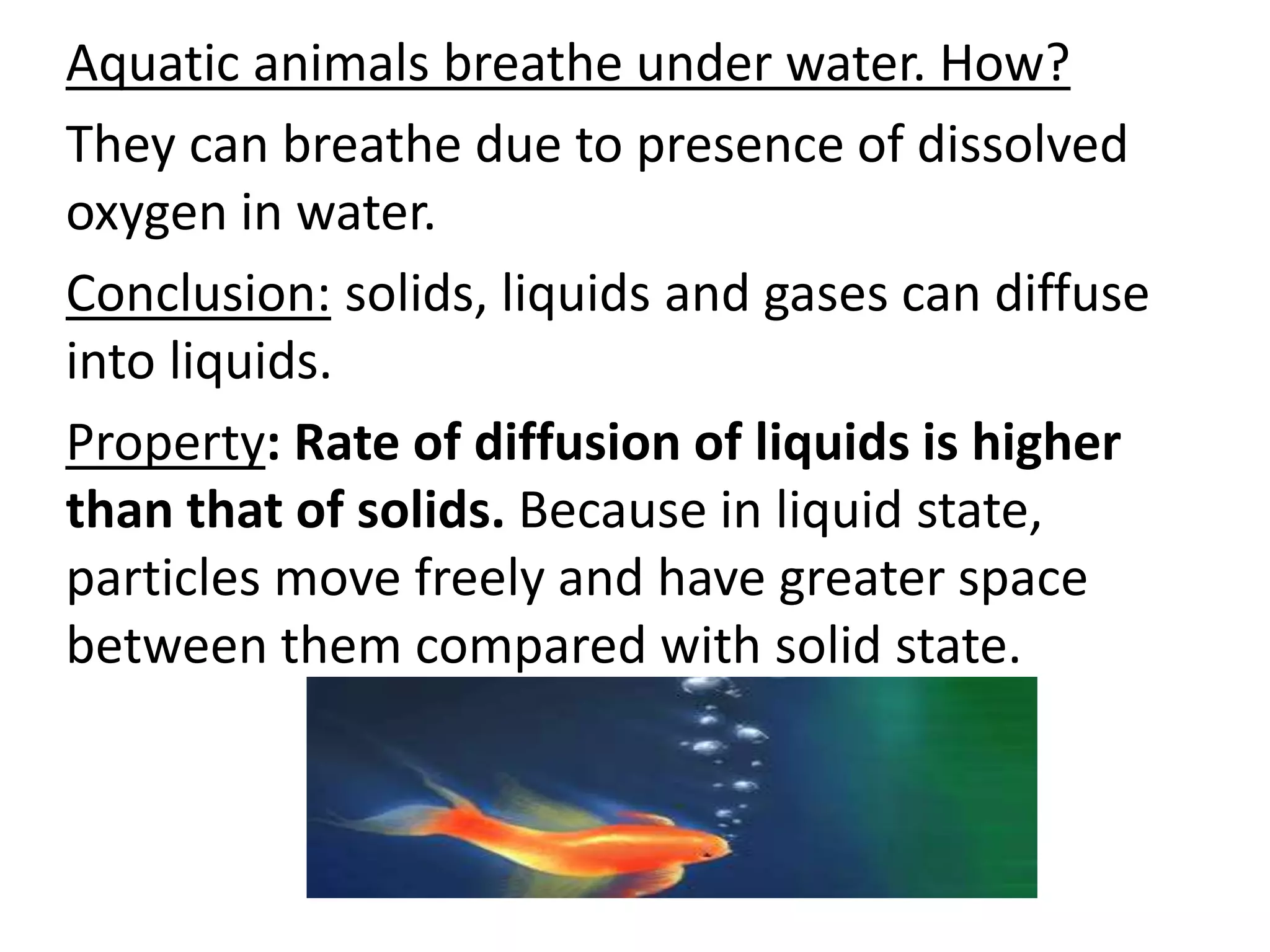 Aquatic animals breathe under water. How?
They can breathe due to presence of dissolved
oxygen in water.
Conclusion: solids, liquids and gases can diffuse
into liquids.
Property: Rate of diffusion of liquids is higher
than that of solids. Because in liquid state,
particles move freely and have greater space
between them compared with solid state.
 