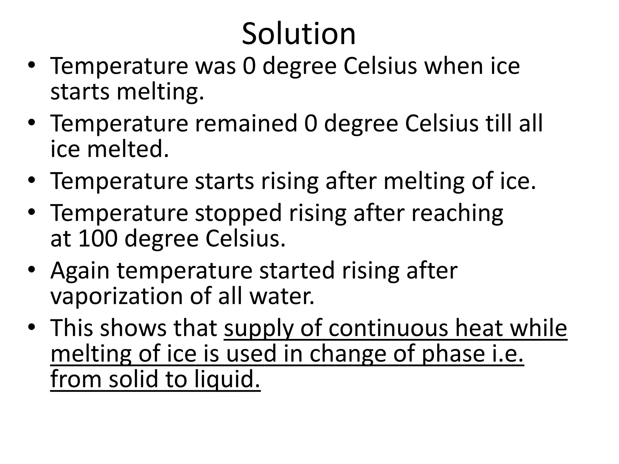 Solution
• Temperature was 0 degree Celsius when ice
starts melting.
• Temperature remained 0 degree Celsius till all
ice melted.
• Temperature starts rising after melting of ice.
• Temperature stopped rising after reaching
at 100 degree Celsius.
• Again temperature started rising after
vaporization of all water.
• This shows that supply of continuous heat while
melting of ice is used in change of phase i.e.
from solid to liquid.
 