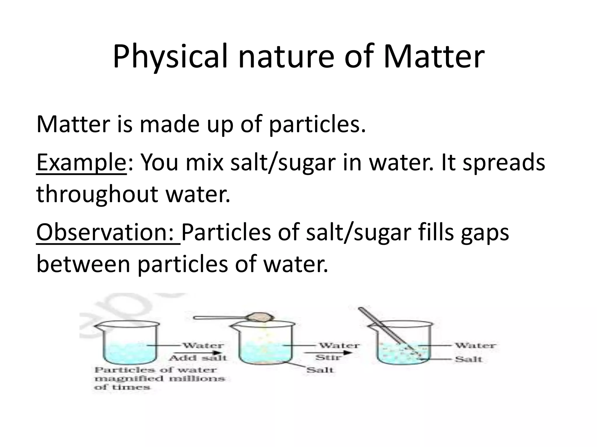 Physical nature of Matter
Matter is made up of particles.
Example: You mix salt/sugar in water. It spreads
throughout water.
Observation: Particles of salt/sugar fills gaps
between particles of water.
 