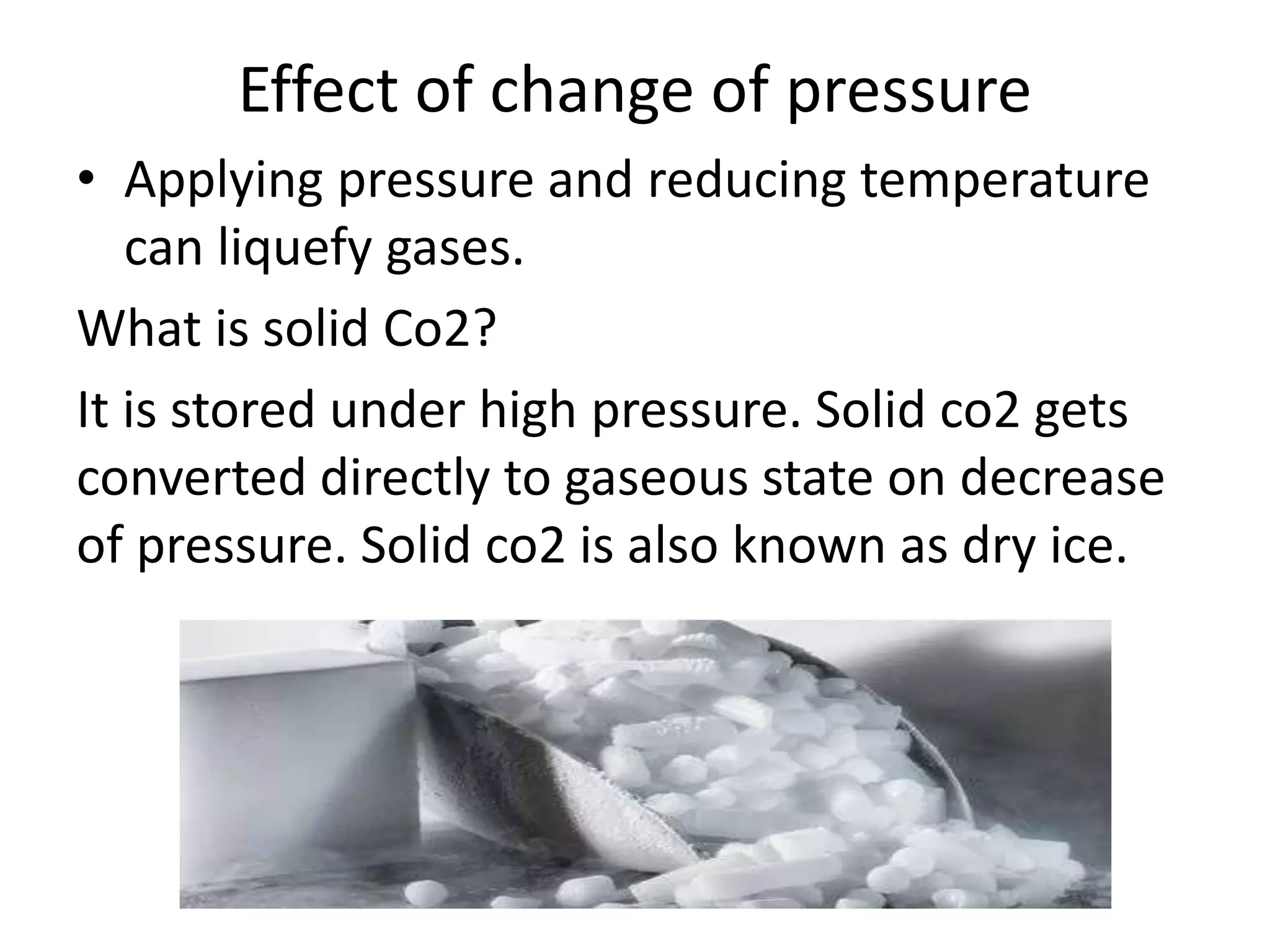 Effect of change of pressure
• Applying pressure and reducing temperature
can liquefy gases.
What is solid Co2?
It is stored under high pressure. Solid co2 gets
converted directly to gaseous state on decrease
of pressure. Solid co2 is also known as dry ice.
 