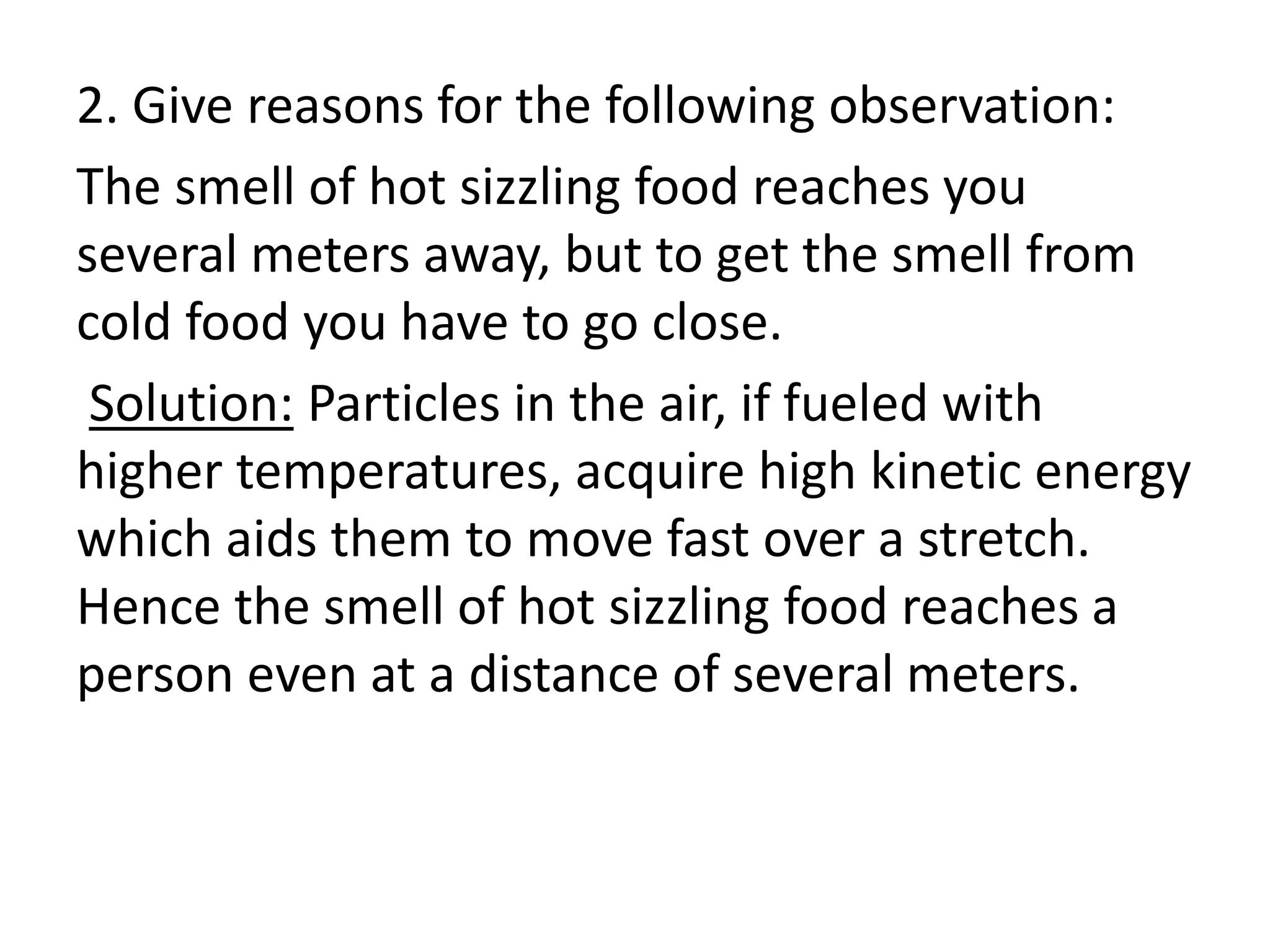 2. Give reasons for the following observation:
The smell of hot sizzling food reaches you
several meters away, but to get the smell from
cold food you have to go close.
Solution: Particles in the air, if fueled with
higher temperatures, acquire high kinetic energy
which aids them to move fast over a stretch.
Hence the smell of hot sizzling food reaches a
person even at a distance of several meters.
 