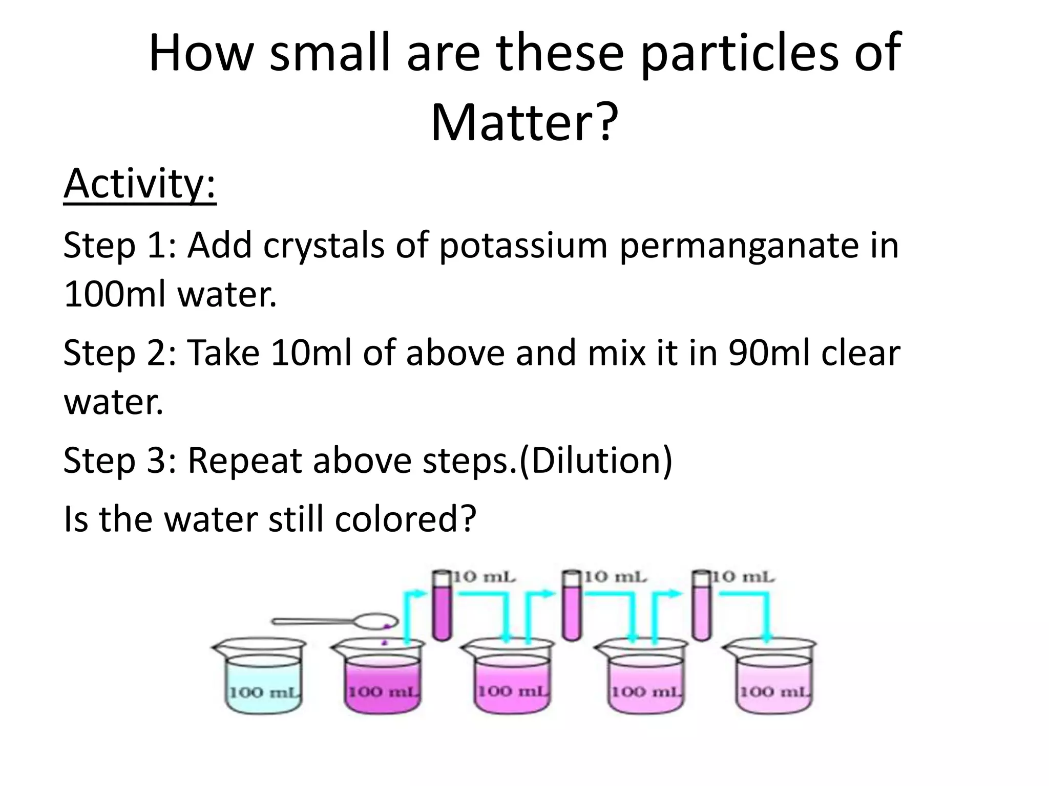 How small are these particles of
Matter?
Activity:
Step 1: Add crystals of potassium permanganate in
100ml water.
Step 2: Take 10ml of above and mix it in 90ml clear
water.
Step 3: Repeat above steps.(Dilution)
Is the water still colored?
 