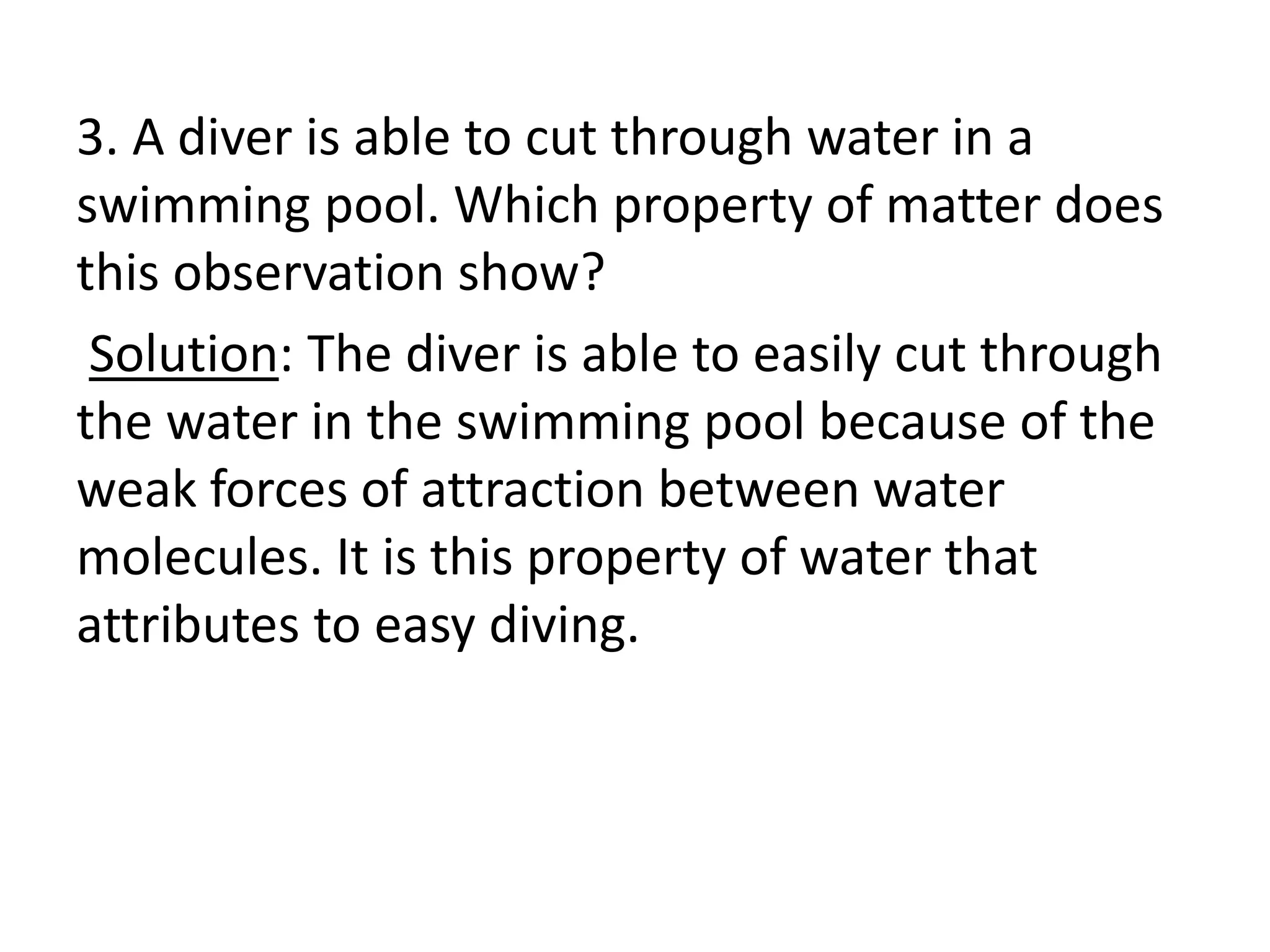 3. A diver is able to cut through water in a
swimming pool. Which property of matter does
this observation show?
Solution: The diver is able to easily cut through
the water in the swimming pool because of the
weak forces of attraction between water
molecules. It is this property of water that
attributes to easy diving.
 
