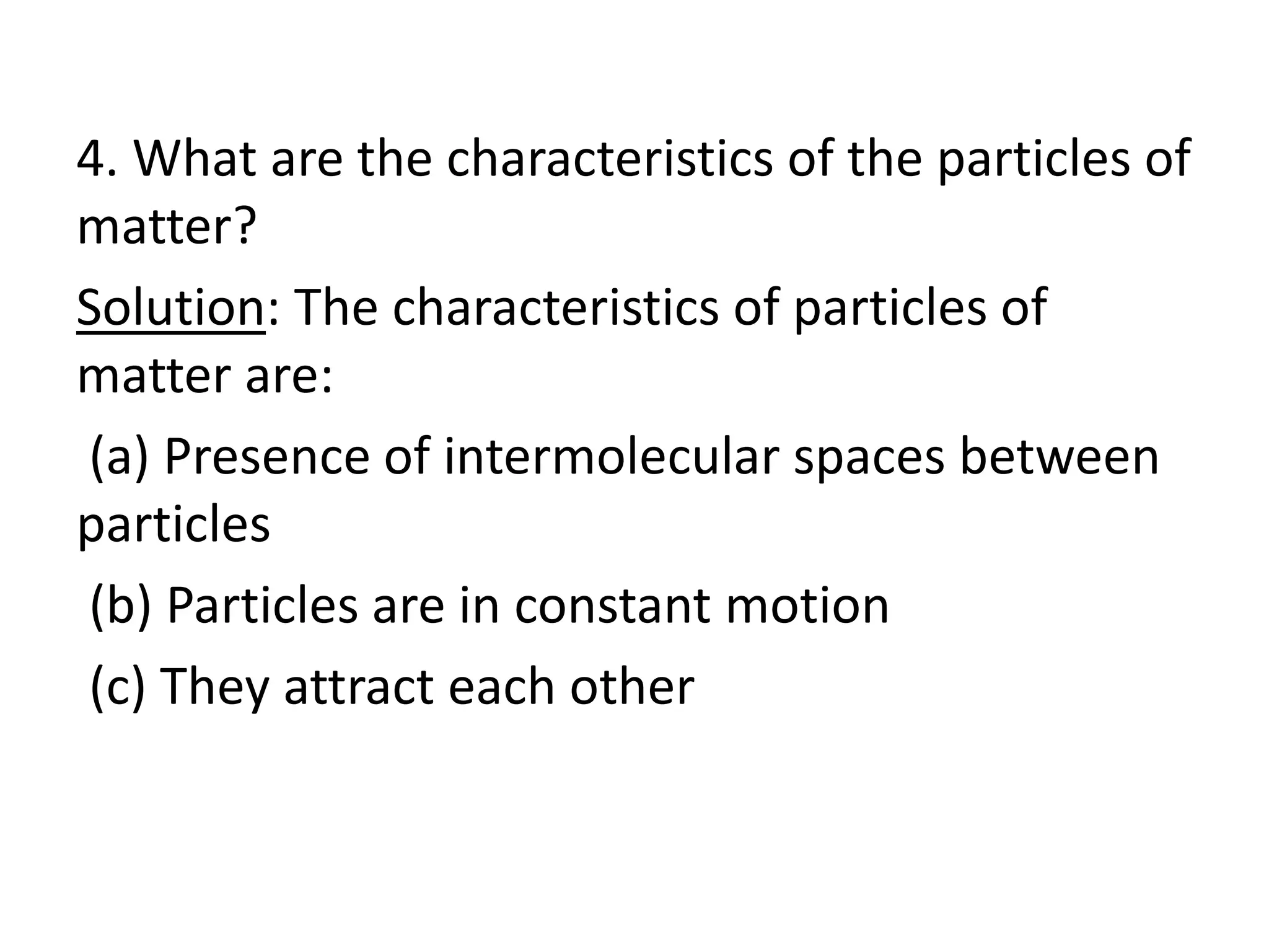 4. What are the characteristics of the particles of
matter?
Solution: The characteristics of particles of
matter are:
(a) Presence of intermolecular spaces between
particles
(b) Particles are in constant motion
(c) They attract each other
 