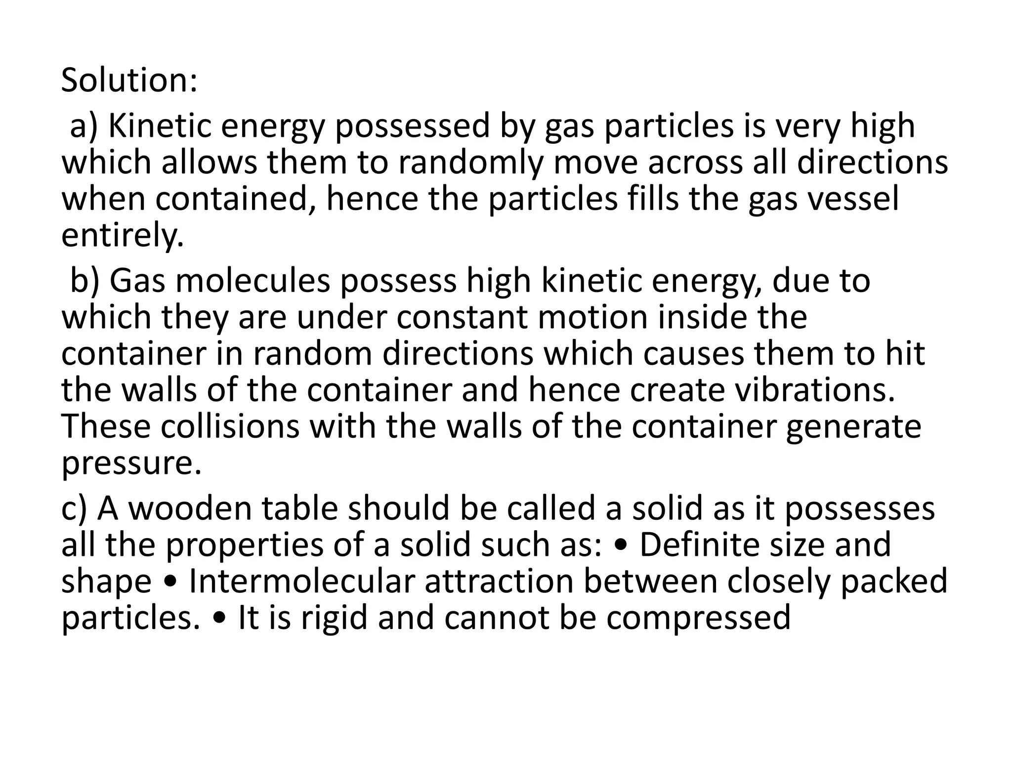 Solution:
a) Kinetic energy possessed by gas particles is very high
which allows them to randomly move across all directions
when contained, hence the particles fills the gas vessel
entirely.
b) Gas molecules possess high kinetic energy, due to
which they are under constant motion inside the
container in random directions which causes them to hit
the walls of the container and hence create vibrations.
These collisions with the walls of the container generate
pressure.
c) A wooden table should be called a solid as it possesses
all the properties of a solid such as: • Definite size and
shape • Intermolecular attraction between closely packed
particles. • It is rigid and cannot be compressed
 