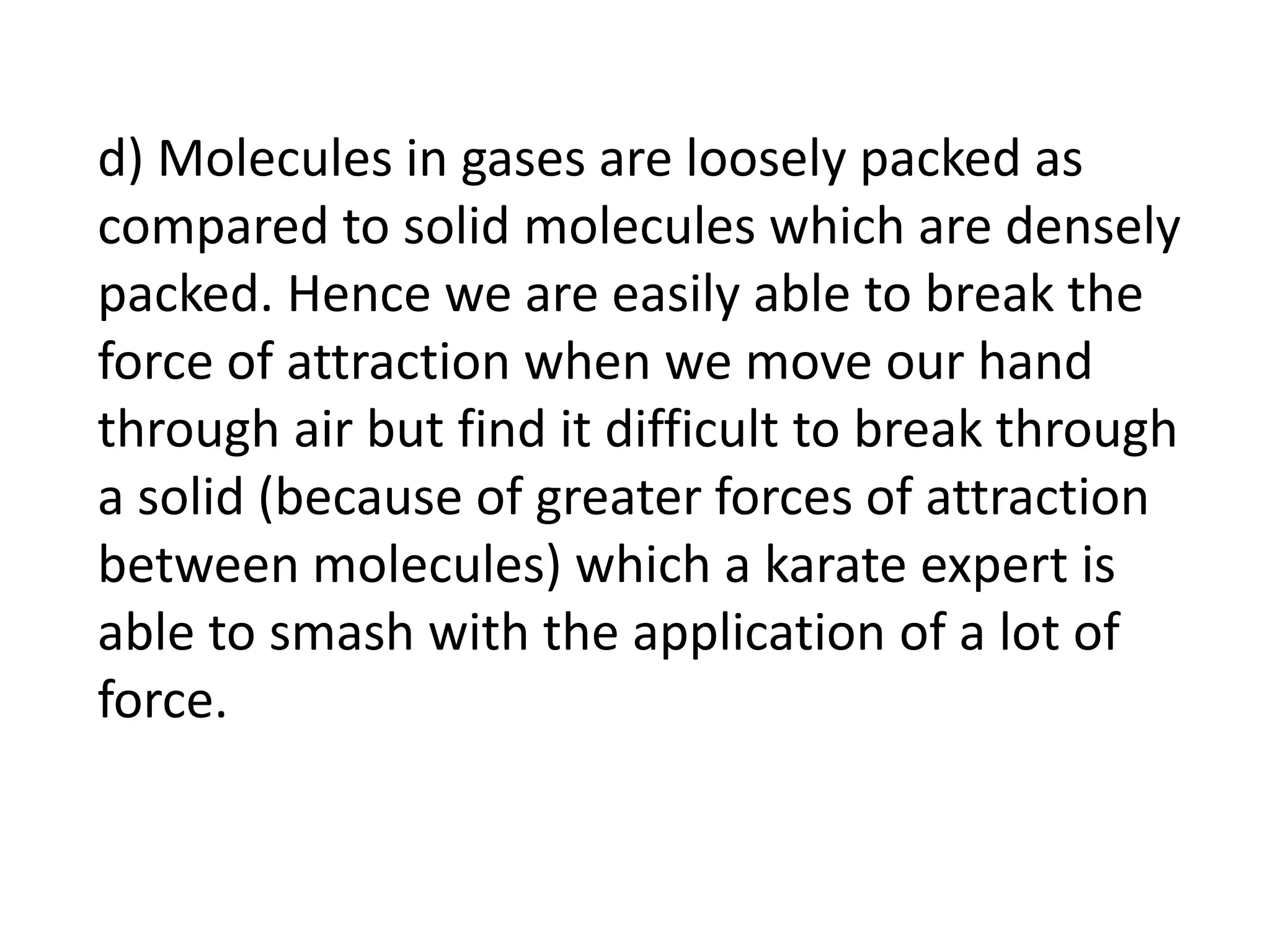 d) Molecules in gases are loosely packed as
compared to solid molecules which are densely
packed. Hence we are easily able to break the
force of attraction when we move our hand
through air but find it difficult to break through
a solid (because of greater forces of attraction
between molecules) which a karate expert is
able to smash with the application of a lot of
force.
 