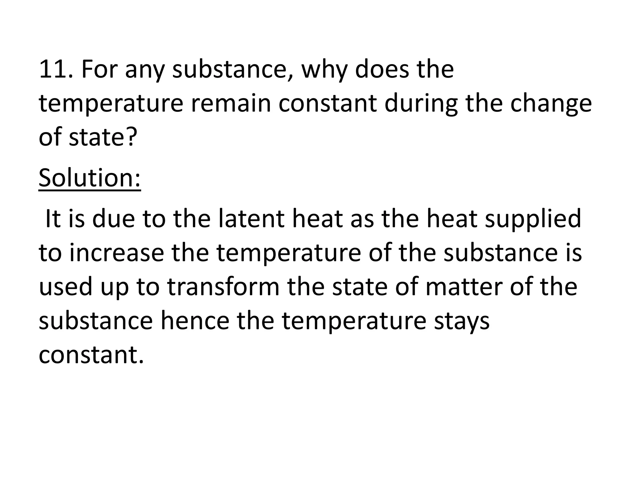11. For any substance, why does the
temperature remain constant during the change
of state?
Solution:
It is due to the latent heat as the heat supplied
to increase the temperature of the substance is
used up to transform the state of matter of the
substance hence the temperature stays
constant.
 