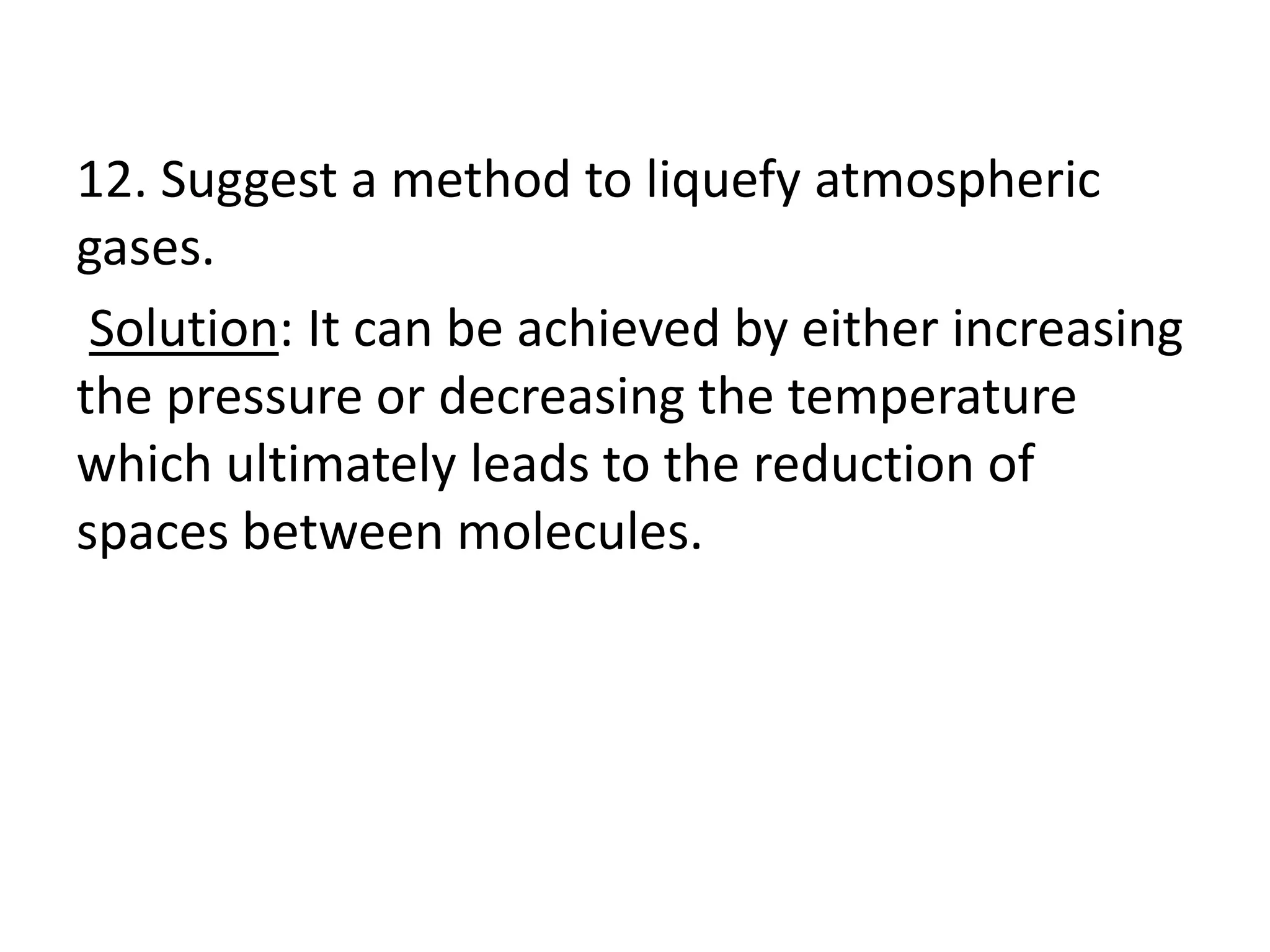 12. Suggest a method to liquefy atmospheric
gases.
Solution: It can be achieved by either increasing
the pressure or decreasing the temperature
which ultimately leads to the reduction of
spaces between molecules.
 