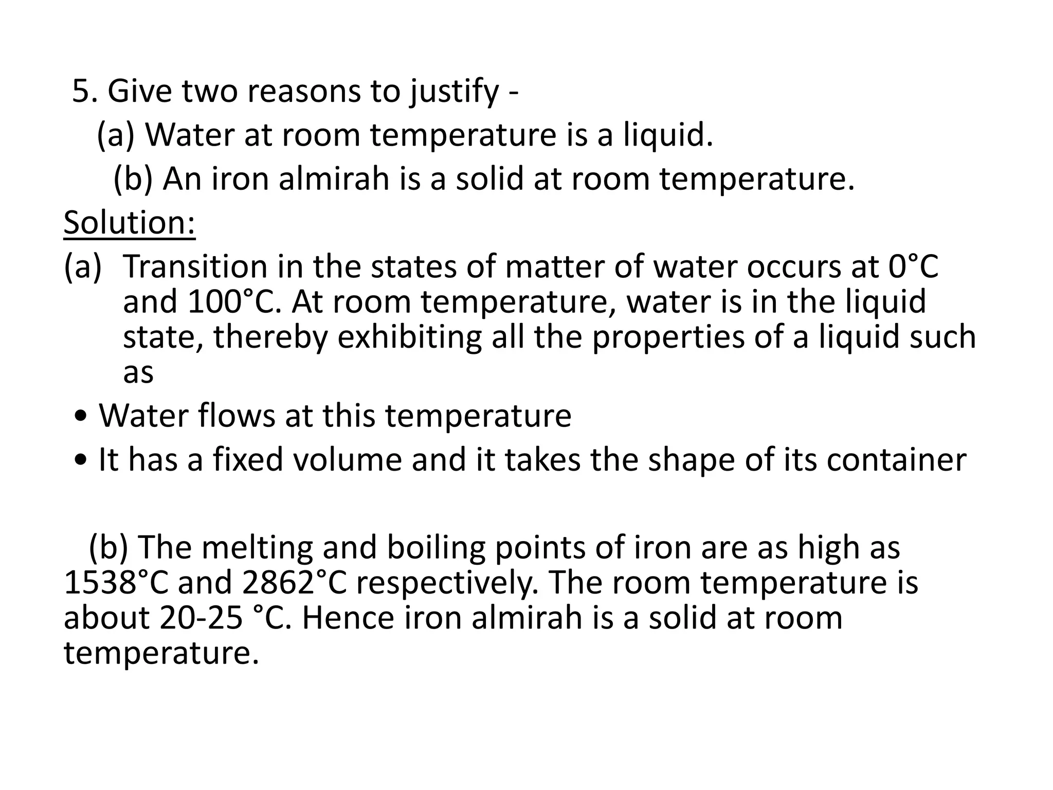 5. Give two reasons to justify -
(a) Water at room temperature is a liquid.
(b) An iron almirah is a solid at room temperature.
Solution:
(a) Transition in the states of matter of water occurs at 0°C
and 100°C. At room temperature, water is in the liquid
state, thereby exhibiting all the properties of a liquid such
as
• Water flows at this temperature
• It has a fixed volume and it takes the shape of its container
(b) The melting and boiling points of iron are as high as
1538°C and 2862°C respectively. The room temperature is
about 20-25 °C. Hence iron almirah is a solid at room
temperature.
 