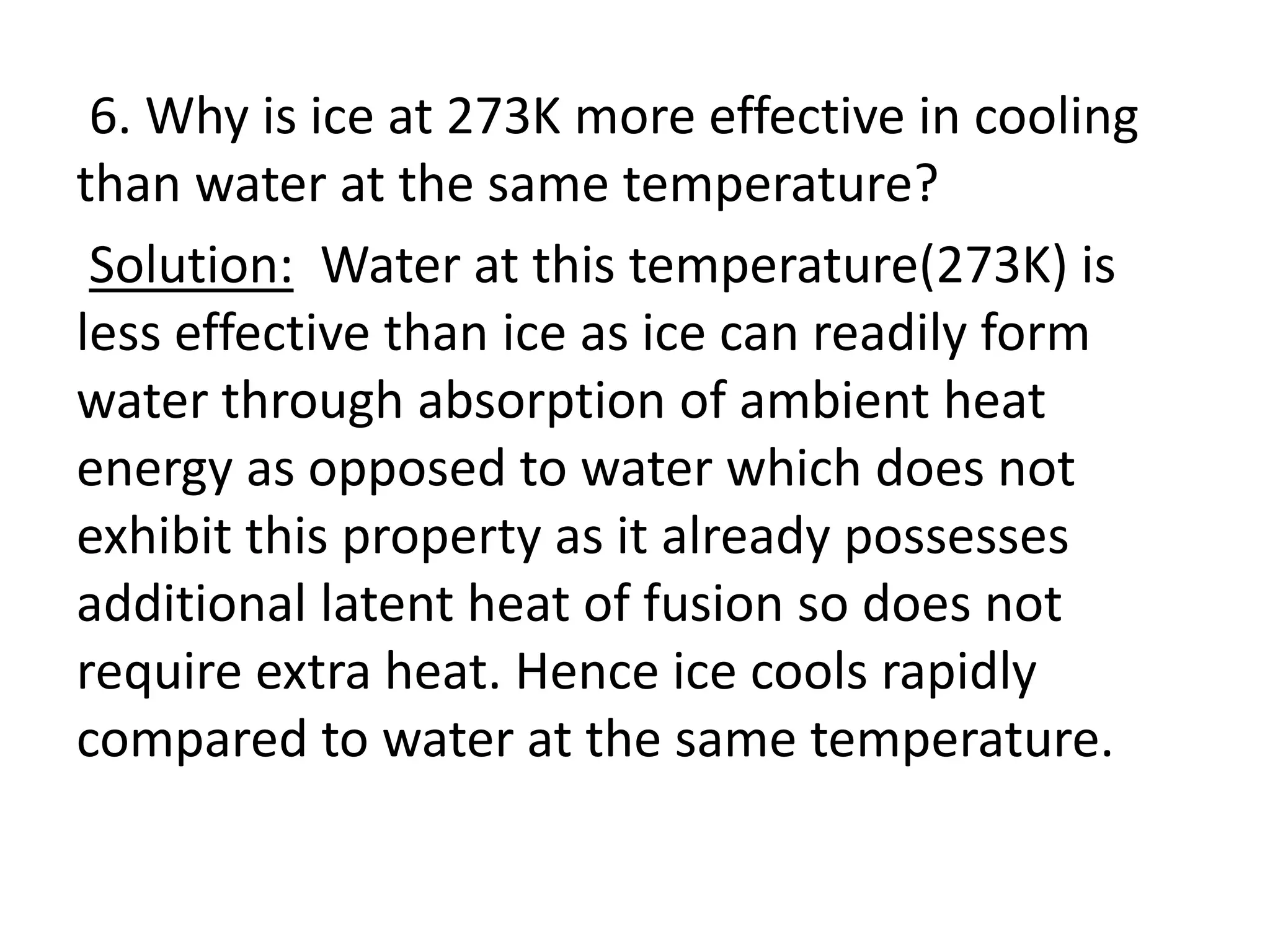 6. Why is ice at 273K more effective in cooling
than water at the same temperature?
Solution: Water at this temperature(273K) is
less effective than ice as ice can readily form
water through absorption of ambient heat
energy as opposed to water which does not
exhibit this property as it already possesses
additional latent heat of fusion so does not
require extra heat. Hence ice cools rapidly
compared to water at the same temperature.
 