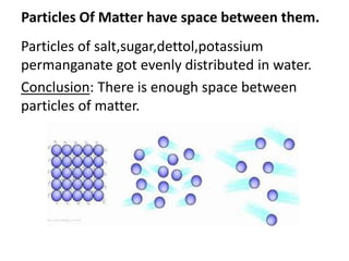Particles Of Matter have space between them.
Particles of salt,sugar,dettol,potassium
permanganate got evenly distributed in water.
Conclusion: There is enough space between
particles of matter.
 