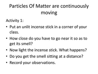 Particles Of Matter are continuously
moving
Activity 1:
• Put an unlit incense stick in a corner of your
class.
• How close do you have to go near it so as to
get its smell?
• Now light the incense stick. What happens?
• Do you get the smell sitting at a distance?
• Record your observations.
 
