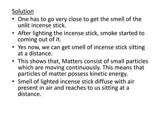 Solution
• One has to go very close to get the smell of the
unlit incense stick.
• After lighting the incense stick, smoke started to
coming out of it.
• Yes now, we can get smell of incense stick sitting
at a distance.
• This shows that, Matters consist of small particles
which are moving continuously. This means that
particles of matter possess kinetic energy.
• Smell of lighted incense stick diffuse with air
present in air and reaches to us sitting at a
distance.
 