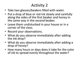 Activity 2
• Take two glasses/beakers filled with water.
• Put a drop of blue or red ink slowly and carefully
along the sides of the first beaker and honey in
the same way in the second beaker.
• Leave them undisturbed in your house or in a
corner of the class.
• Record your observations.
• What do you observe immediately after adding
the ink drop?
• What do you observe immediately after adding a
drop of honey?
• How many hours or days does it take for the color
of ink to spread evenly throughout the water?
 