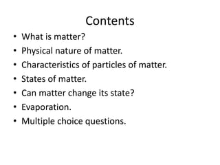 Contents
• What is matter?
• Physical nature of matter.
• Characteristics of particles of matter.
• States of matter.
• Can matter change its state?
• Evaporation.
• Multiple choice questions.
 