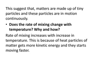 This suggest that, matters are made up of tiny
particles and these particles are in motion
continuously.
• Does the rate of mixing change with
temperature? Why and how?
Rate of mixing increases with increase in
temperature. This is because of heat particles of
matter gets more kinetic energy and they starts
moving faster.
 
