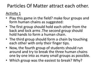 Particles Of Matter attract each other.
Activity 1
• Play this game in the field? make four groups and
form human chains as suggested:
• The first group should hold each other from the
back and lock arms .The second group should
hold hands to form a human chain.
• The third group should form a chain by touching
each other with only their finger tips.
• Now, the fourth group of students should run
around and try to break the three human chains
one by one into as many small groups as possible.
• Which group was the easiest to break? Why?
 