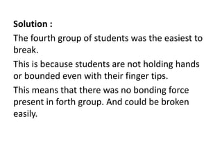 Solution :
The fourth group of students was the easiest to
break.
This is because students are not holding hands
or bounded even with their finger tips.
This means that there was no bonding force
present in forth group. And could be broken
easily.
 