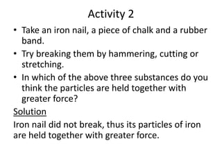 Activity 2
• Take an iron nail, a piece of chalk and a rubber
band.
• Try breaking them by hammering, cutting or
stretching.
• In which of the above three substances do you
think the particles are held together with
greater force?
Solution
Iron nail did not break, thus its particles of iron
are held together with greater force.
 