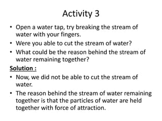 Activity 3
• Open a water tap, try breaking the stream of
water with your fingers.
• Were you able to cut the stream of water?
• What could be the reason behind the stream of
water remaining together?
Solution :
• Now, we did not be able to cut the stream of
water.
• The reason behind the stream of water remaining
together is that the particles of water are held
together with force of attraction.
 