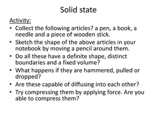 Solid state
Activity:
• Collect the following articles? a pen, a book, a
needle and a piece of wooden stick.
• Sketch the shape of the above articles in your
notebook by moving a pencil around them.
• Do all these have a definite shape, distinct
boundaries and a fixed volume?
• What happens if they are hammered, pulled or
dropped?
• Are these capable of diffusing into each other?
• Try compressing them by applying force. Are you
able to compress them?
 