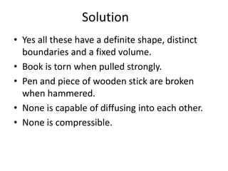 Solution
• Yes all these have a definite shape, distinct
boundaries and a fixed volume.
• Book is torn when pulled strongly.
• Pen and piece of wooden stick are broken
when hammered.
• None is capable of diffusing into each other.
• None is compressible.
 