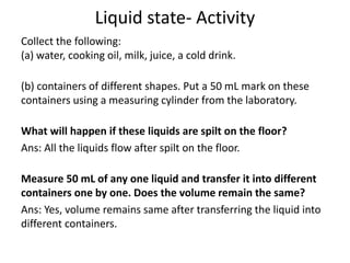 Liquid state- Activity
Collect the following:
(a) water, cooking oil, milk, juice, a cold drink.
(b) containers of different shapes. Put a 50 mL mark on these
containers using a measuring cylinder from the laboratory.
What will happen if these liquids are spilt on the floor?
Ans: All the liquids flow after spilt on the floor.
Measure 50 mL of any one liquid and transfer it into different
containers one by one. Does the volume remain the same?
Ans: Yes, volume remains same after transferring the liquid into
different containers.
 