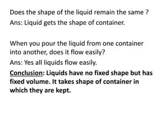 Does the shape of the liquid remain the same ?
Ans: Liquid gets the shape of container.
When you pour the liquid from one container
into another, does it flow easily?
Ans: Yes all liquids flow easily.
Conclusion: Liquids have no fixed shape but has
fixed volume. It takes shape of container in
which they are kept.
 