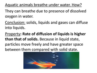 Aquatic animals breathe under water. How?
They can breathe due to presence of dissolved
oxygen in water.
Conclusion: solids, liquids and gases can diffuse
into liquids.
Property: Rate of diffusion of liquids is higher
than that of solids. Because in liquid state,
particles move freely and have greater space
between them compared with solid state.
 