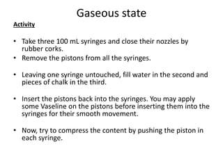 Gaseous state
Activity
• Take three 100 mL syringes and close their nozzles by
rubber corks.
• Remove the pistons from all the syringes.
• Leaving one syringe untouched, fill water in the second and
pieces of chalk in the third.
• Insert the pistons back into the syringes. You may apply
some Vaseline on the pistons before inserting them into the
syringes for their smooth movement.
• Now, try to compress the content by pushing the piston in
each syringe.
 
